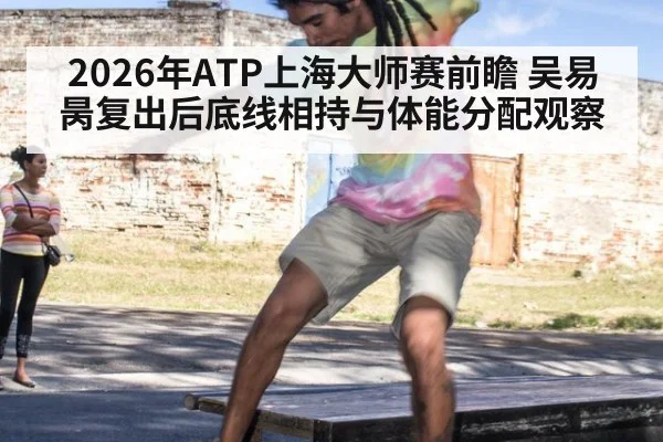 2026年ATP上海大师赛前瞻 吴易昺复出后底线相持与体能分配观察