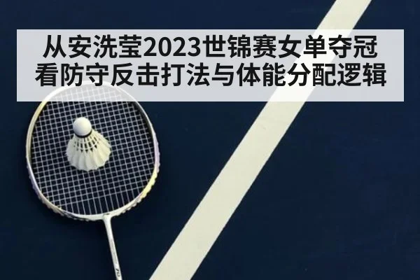 从安洗莹2023世锦赛女单夺冠看防守反击打法与体能分配逻辑